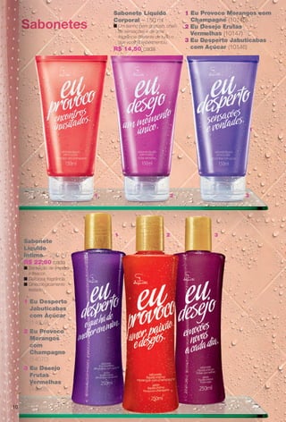 Sabonete Líquido
Corporal – 150 ml
n Um banho bem gostoso, cheio
de sensações e de uma
fragrância diferente de tudo o
que você já experimentou.
R$ 14,50 cada
1 Eu Provoco Morangos com
Champagne (10145)
2 Eu Desejo Frutas
Vermelhas (10147)
3 Eu Desperto Jabuticabas
com Açúcar (10146)
2
2
1
1
1
3
3
1
Sabonete
Líquido
Íntimo – 250 ml
R$ 22,80 cada
n Sensação de limpeza
e frescor.
n Deliciosa fragrância.
n Ginecologicamente
testado.
1 Eu Desperto
Jabuticabas
com Açúcar
(14069)
2 Eu Provoco
Morangos
com
Champagne
(14070)
3 Eu Desejo
Frutas
Vermelhas
(14068)
Sabonetes
10
BR_EUBrilho_COLHEITA14-13.indd 10 7/31/13 3:48 PM
PDF/X-4 ISOarizona.flow
www.arizona.com.br +55 11 3847-1977 686588_BR_COLHEITA14-13_P010.pdf - 156.0 x 230.0 mm - p?g. 10BLACK YELLOW MAGENTA CYAN
Agência: Arizona | Cliente: Arizona
Processado por arizona.flow em Wed Jul 31 15:50:57 2013
 