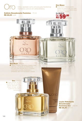Loção Hidratante
Desodorante
Feminina Oro – 200 ml
R$ 26,40 (57137)
Colônia Desodorante Feminina – 75 ml
R$ 69,00 cada
Oro (76502)
n Chypre sensual. Seu rico
acorde foral de orquídea e
jasmim, associado a uma
infusão de frutas, sândalo
e patchouli, traz brilho e
exclusividade.
Oro Rosé (76504)
n Oriental romântica. Marcantes e ousadas notas
opulentas, com pitadas de pimenta-preta
em corpo foral marcante de íris e osmathus,
combinadas a acordes amadeirados e
ambarados, dão o tom envolvente e sensual.
Oro Blanc
n Floral vibrante. Revela acordes
frutados de pera e lichia, com rosas
brancas, frésia e o envolvente toque
de madeira e baunilha.
Único, lapidado como uma joia para transformar
momentos comuns em extraordinários.Oro
De: R$ 69,00
Por:
R$ 59,00
(76503)
100
BR_PERFUMARIA_COLHEITA14-13.indd 100 7/30/13 6:06 PM
PDF/X-4 ISOarizona.flow
www.arizona.com.br +55 11 3847-1977 686588_BR_COLHEITA14-13_P100.pdf - 156.0 x 230.0 mm - p?g. 100BLACK YELLOW MAGENTA CYAN
Agência: Arizona | Cliente: Arizona
Processado por arizona.flow em Tue Jul 30 18:07:30 2013
 