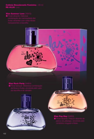 Colônia Desodorante Feminina – 60 ml
R$ 49,90 cada
Elas Summer Love (76970)
n Frutal vibrante. Deliciosa
combinação da cremosidade das
frutas vibrantes com notas forais
transparentes e baunilha.
Elas Rock Party (34804)
n Floral sensual. Misteriosa combinação
de fores e frutas, envolvida pelo calor
da baunilha e do sândalo.
Elas Pop Day (34803)
n Floral vibrante. Frescor vibrante da
pera e do pêssego, envolvido pelo
romântico muguet e frésia.
102
BR_PERFUMARIA_COLHEITA14-13.indd 102 7/30/13 10:26 AM
PDF/X-4 ISOarizona.flow
www.arizona.com.br +55 11 3847-1977 686588_BR_COLHEITA14-13_P102.pdf - 156.0 x 230.0 mm - p?g. 102BLACK YELLOW MAGENTA CYAN
Agência: Arizona | Cliente: Arizona
Processado por arizona.flow em Tue Jul 30 10:31:46 2013
 