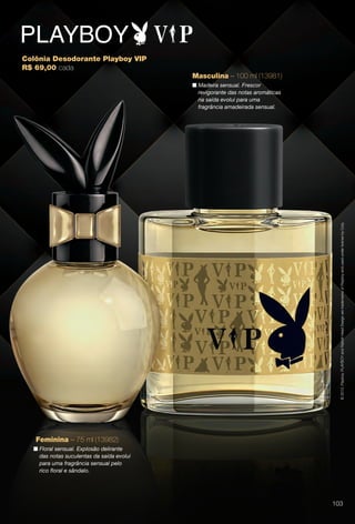Colônia Desodorante Playboy VIP
R$ 69,00 cada
©2013.Playboy.PLAYBOYandRabbitHeadDesignaretrademarksofPlayboyandusedunderlicensebyCoty.
Feminina – 75 ml (13982)
n Floral sensual. Explosão delirante
das notas suculentas da saída evolui
para uma fragrância sensual pelo
rico foral e sândalo.
Masculina – 100 ml (13981)
n Madeira sensual. Frescor
revigorante das notas aromáticas
na saída evolui para uma
fragrância amadeirada sensual.
103
BR_PERFUMARIA_COLHEITA14-13.indd 103 7/30/13 10:26 AM
PDF/X-4 ISOarizona.flow
www.arizona.com.br +55 11 3847-1977 686588_BR_COLHEITA14-13_P103.pdf - 156.0 x 230.0 mm - p?g. 103BLACK YELLOW MAGENTA CYAN
Agência: Arizona | Cliente: Arizona
Processado por arizona.flow em Tue Jul 30 10:31:46 2013
 