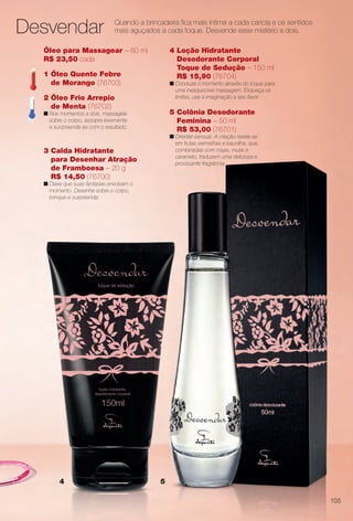 54
4 Loção Hidratante
Desodorante Corporal
Toque de Sedução – 150 ml
R$ 15,90 (76704)
n Conduza o momento através do toque para
uma inesquecível massagem. Esqueça os
limites, use a imaginação a seu favor.
3 Calda Hidratante
para Desenhar Atração
de Framboesa – 20 g
R$ 14,50 (76700)
n Deixe que suas fantasias envolvam o
momento. Desenhe sobre o corpo,
brinque e surpreenda.
5 Colônia Desodorante
Feminina – 50 ml
R$ 53,00 (76701)
n Oriental sensual. A criação revela-se
em frutas vermelhas e baunilha, que,
combinadas com rosas, musk e
caramelo, traduzem uma deliciosa e
provocante fragrância.
Quando a brincadeira fca mais íntima a cada carícia e os sentidos
mais aguçados a cada toque. Desvende esse mistério a dois.
Óleo para Massagear – 60 ml
R$ 23,50 cada
1 Óleo Quente Febre
de Morango (76703)
2 Óleo Frio Arrepio
de Menta (76702)
n Nos momentos a dois, massageie
sobre o corpo, assopre levemente
e surpreenda-se com o resultado.
Desvendar
105
BR_PERFUMARIA_COLHEITA14-13.indd 105 8/1/13 12:21 AM
PDF/X-4 ISOarizona.flow
www.arizona.com.br +55 11 3847-1977 686588_BR_COLHEITA14-13_P105.pdf - 156.0 x 230.0 mm - p?g. 105BLACK YELLOW MAGENTA CYAN
Agência: Arizona | Cliente: Arizona
Processado por arizona.flow em Thu Aug 1 00:22:51 2013
 