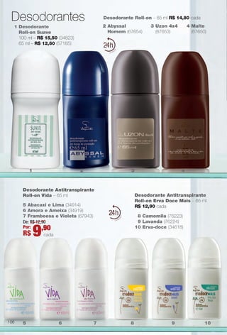 Desodorante Antitranspirante
Roll-on Erva Doce Mais – 65 ml
R$ 12,90 cada
8 Camomila (76223)
9 Lavanda (76224)
10 Erva-doce (34618)
2 Abyssal
Homem (67654)
3 Uzon 4x4
(67653)
Desodorante Roll-on – 65 ml R$ 14,80 cada
1 Desodorante
Roll-on Suave
100 ml – R$ 15,50 (34823)
65 ml – R$ 12,60 (57185)
24
24
1 2 3 4
5 6 7 8 9 10
Desodorantes
4 Malte
(67650)
Desodorante Antitranspirante
Roll-on Vida – 65 ml
5 Abacaxi e Lima (34914)
6 Amora e Ameixa (34919)
7 Framboesa e Violeta (67943)
De: R$ 12,90
Por:
R$ 9,90
cada
106
BR_PERFUMARIA_COLHEITA14-13.indd 106 7/30/13 3:58 PM
PDF/X-4 ISOarizona.flow
www.arizona.com.br +55 11 3847-1977 686588_BR_COLHEITA14-13_P106.pdf - 156.0 x 230.0 mm - p?g. 106BLACK YELLOW MAGENTA CYAN
Agência: Arizona | Cliente: Arizona
Processado por arizona.flow em Tue Jul 30 15:59:42 2013
 