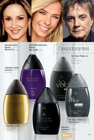 Desodorante
Spray – 110 ml
R$ 23,70 cada
Claudia Leitte (34858)
Refl (34892)
Claudia Leitte
Intense (10170)
Feminino
Feminino
Feminino
Masculino
Masculino
Só Você Fábio Jr.
(34837)
Refl (34871)
Só Você Fábio Jr.
Momentos (10226)
Adriane
Galisteu (13873)
Novo!
Refl Desodorante
Spray
R$ 16,60 cada Desodorantes
107
BR_PERFUMARIA_COLHEITA14-13.indd 107 7/30/13 3:58 PM
PDF/X-4 ISOarizona.flow
www.arizona.com.br +55 11 3847-1977 686588_BR_COLHEITA14-13_P107.pdf - 156.0 x 230.0 mm - p?g. 107BLACK YELLOW MAGENTA CYAN
Agência: Arizona | Cliente: Arizona
Processado por arizona.flow em Tue Jul 30 15:59:43 2013
 