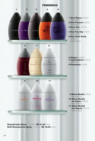 1 Diva Ébano (34844)
Refl (34878)
2 Diva Púrpura (34842)
Refl (34876)
3 Diva Chic (67814)
Refl (67819)
4 Elas Pop Day (76497)
Refl (34890)
5 Elas Rock Party
(34857)
Refl (34891)
6 Stigma (34838)
7 royalmadeira (67812)
Refl (67817)
8 Florasense (10039)
9 Maria Manhã (34845)
Refl (34879)
10 Maria Manhã
de Sonho (34846)
Refl (34880)
11 Maria Manhã
em Poesia (67815)
Refl (67820)
FEMININOS
Desodorante Spray – 110 ml – R$ 21,50 cada
Refl Desodorante Spray – 110 ml – R$ 15,00 cada
1 2 3 4
6
9 10 11
7 8
5
108
BR_PERFUMARIA_COLHEITA14-13.indd 108 8/1/13 1:40 PM
PDF/X-4 ISOarizona.flow
www.arizona.com.br +55 11 3847-1977 686588_BR_COLHEITA14-13_P108.pdf - 156.0 x 230.0 mm - p?g. 108BLACK YELLOW MAGENTA CYAN
Agência: Arizona | Cliente: Arizona
Processado por arizona.flow em Thu Aug 1 13:44:45 2013
 