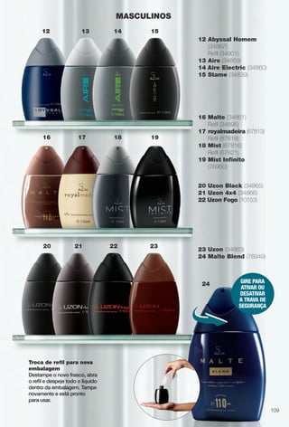 Troca de refl para nova
embalagem
Destampe o novo frasco, abra
o refl e despeje todo o líquido
dentro da embalagem. Tampe
novamente e está pronto
para usar.
12 Abyssal Homem
(34867)
Refl (34901)
13 Aire (34859)
14 Aire Electric (34860)
15 Stame (34839)
16 Malte (34861)
Refl (34895)
17 royalmadeira (67813)
Refl (67818)
18 Mist (67816)
Refl (67821)
19 Mist Infnito
(76950)
20 Uzon Black (34865)
21 Uzon 4x4 (34866)
22 Uzon Fogo (10153)
23 Uzon (34863)
24 Malte Blend (76949)
MASCULINOS
12 13 14 15
19181716
20 21 22 23
GIRE PARA
ATIVAR OU
DESATIVAR
A TRAVA DE
SEGURAnçA
24
109
BR_PERFUMARIA_COLHEITA14-13.indd 109 8/1/13 1:40 PM
PDF/X-4 ISOarizona.flow
www.arizona.com.br +55 11 3847-1977 686588_BR_COLHEITA14-13_P109.pdf - 156.0 x 230.0 mm - p?g. 109BLACK YELLOW MAGENTA CYAN
Agência: Arizona | Cliente: Arizona
Processado por arizona.flow em Thu Aug 1 13:44:45 2013
 