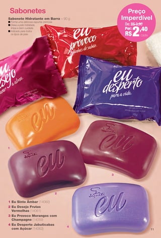 2
3
4
Sabonetes
1 Eu Sinto Âmbar (14060)
2 Eu Desejo Frutas
Vermelhas (14061)
3 Eu Provoco Morangos com
Champagne (14059)
4 Eu Desperto Jabuticabas
com Açúcar (14062)
Sabonete Hidratante em Barra – 90 g
n Forma uma deliciosa espuma cremosa.
n Deixa a pele hidratada,
limpa e bem cuidada.
n Indicado para todos
os tipos de pele.
De: R$ 3,90
Por:
R$2,40
Preço
Imperdível
cada
1
11
BR_EUBrilho_COLHEITA14-13.indd 11 7/31/13 3:48 PM
PDF/X-4 ISOarizona.flow
www.arizona.com.br +55 11 3847-1977 686588_BR_COLHEITA14-13_P011.pdf - 156.0 x 230.0 mm - p?g. 11BLACK YELLOW MAGENTA CYAN
Agência: Arizona | Cliente: Arizona
Processado por arizona.flow em Wed Jul 31 15:50:57 2013
 