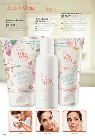 Gel Esfoliante Facial – 75 ml
R$ 16,80 (34355)
n Tecnologia VidaBalance: limpa sem
ressecar, forma um flme protetor e
mantém a hidratação da pele.
n Microesferas que removem as células
mortas, desobstruindo os poros sem
agredir a pele.
n Sensação de pele lisa, uniforme
e macia logo na primeira aplicação.
Tônico Facial – 120 ml
R$ 19,90 (34350)
n Complexo hidratante: tonifca,
hidrata e reequilibra o pH da pele.
n 12 horas de hidratação.
n pH fsiológico.
n Não contém álcool.
HIDRATARLIMPAR TONIFICAR
Sabonete Líquido
Facial – 110 ml
R$ 17,80 (34354)
n Tecnologia VidaBalance: limpa sem
ressecar, forma um flme protetor e
mantém a hidratação da pele.
RostoJequiti Vida
110
BR_VIDA_COLHEITA14-13.indd 110 7/30/13 9:27 AM
PDF/X-4 ISOarizona.flow
www.arizona.com.br +55 11 3847-1977 686588_BR_COLHEITA14-13_P110.pdf - 156.0 x 230.0 mm - p?g. 110BLACK YELLOW MAGENTA CYAN
Agência: Arizona | Cliente: Arizona
Processado por arizona.flow em Tue Jul 30 09:30:43 2013
 