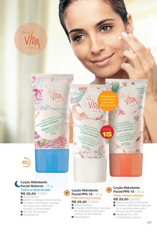 Loção Hidratante
Facial FPS 15 – 50 g
Peles mistas a oleosas
R$ 25,80 (34363)
n Textura aveludada e não oleosa.
n Complexo VidaProgress: reposição
de componentes essenciais e
formação de flme protetor.
n Hipoalergênico e não
comedogênico (cravos).
Loção Hidratante
Facial FPS 15 – 50 g
Peles normais a secas
R$ 25,80 (34362)
n Textura hidratante.
n Complexo VidaProgress: reposição
de componentes essenciais e
formação de flme protetor.
n Hipoalergênico.
é belezaa
Loção Hidratante
Facial Noturna – 50 g
Todos os tipos de pele
R$ 25,80 (10241)
n Textura sedosa.
n Mantém a hidratação natural da pele.
n Complexo VidaProgress: reposição
de componentes essenciais e
formação de flme protetor.
n 48 horas de hidratação.
n Hipoalergênico.
F P S
15
Hidratantes
específcos
para cada
tipo de pele
111
BR_VIDA_COLHEITA14-13.indd 111 7/30/13 9:27 AM
PDF/X-4 ISOarizona.flow
www.arizona.com.br +55 11 3847-1977 686588_BR_COLHEITA14-13_P111.pdf - 156.0 x 230.0 mm - p?g. 111BLACK YELLOW MAGENTA CYAN
Agência: Arizona | Cliente: Arizona
Processado por arizona.flow em Tue Jul 30 09:30:43 2013
 