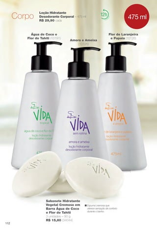 12Loção Hidratante
Desodorante Corporal – 475 ml
R$ 29,90 cada
Flor de Laranjeira
e Papaia (10126)
Amora e Ameixa
(10125)
Água de Coco e
Flor do Tahiti (10191)
475 mlCorpo
n Espuma cremosa que
oferece sensação de conforto
durante o banho.
Sabonete Hidratante
Vegetal Cremoso em
Barra Água de Coco
e Flor do Tahiti
3 unidades – 90 g
R$ 15,80 (34044)
112
BR_VIDA_COLHEITA14-13.indd 112 7/30/13 9:27 AM
PDF/X-4 ISOarizona.flow
www.arizona.com.br +55 11 3847-1977 686588_BR_COLHEITA14-13_P112.pdf - 156.0 x 230.0 mm - p?g. 112BLACK YELLOW MAGENTA CYAN
Agência: Arizona | Cliente: Arizona
Processado por arizona.flow em Tue Jul 30 09:30:42 2013
 