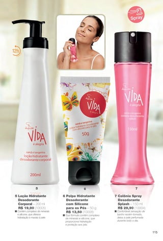 6 Polpa Hidratante
Desodorante
com Silicone
para os Pés – 50 g
R$ 13,50 (10008)
n Sua fórmula contém complexo
de minerais e silicone, que
proporciona hidratação
e proteção aos pés.
7 Colônia Spray
Desodorante
Splash – 150 ml
R$ 29,90 (10004)
n Confortável sensação de
banho recém-tomado,
deixa a pele perfumada
durante todo o dia.
12
65 7
Spray
5 Loção Hidratante
Desodorante
Corporal – 200 ml
R$ 19,90 (10005)
n Contém complexo de minerais
e silicone, que oferece
hidratação e maciez à pele.
115
BR_VIDA_COLHEITA14-13.indd 115 7/30/13 9:28 AM
PDF/X-4 ISOarizona.flow
www.arizona.com.br +55 11 3847-1977 686588_BR_COLHEITA14-13_P115.pdf - 156.0 x 230.0 mm - p?g. 115BLACK YELLOW MAGENTA CYAN
Agência: Arizona | Cliente: Arizona
Processado por arizona.flow em Tue Jul 30 09:30:43 2013
 