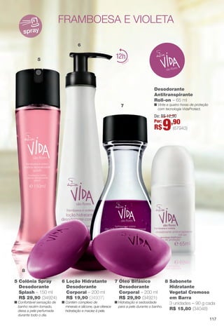 5
6
7
8
spray
12
5 Colônia Spray
Desodorante
Splash – 150 ml
R$ 29,90 (34924)
n Confortável sensação de
banho recém-tomado,
deixa a pele perfumada
durante todo o dia.
framboesa e violeta
7 Óleo Bifásico
Desodorante
Corporal – 200 ml
R$ 29,90 (34921)
n Hidratação e sedosidade
para a pele durante o banho.
8 Sabonete
Hidratante
Vegetal Cremoso
em Barra
3 unidades – 90 g cada
R$ 15,80 (34048)
Desodorante
Antitranspirante
Roll-on – 65 ml
n Vinte e quatro horas de proteção
com tecnologia VidaProtect.
6 Loção Hidratante
Desodorante
Corporal – 200 ml
R$ 19,90 (34937)
n Contém complexo de
minerais e silicone, que oferece
hidratação e maciez à pele.
De: R$ 12,90
Por:
R$9,90
(67943)
117
BR_VIDA_COLHEITA14-13.indd 117 8/5/13 5:43 PM
PDF/X-4 ISOarizona.flow
www.arizona.com.br +55 11 3847-1977 686588_BR_COLHEITA14-13_P117.pdf - 156.0 x 230.0 mm - p?g. 117BLACK YELLOW MAGENTA CYAN
Agência: Arizona | Cliente: Arizona
Processado por arizona.flow em Mon Aug 5 17:44:53 2013
 