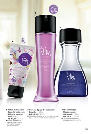 Spray
4
6
5
6 Óleo Bifásico
Desodorante
Corporal – 200 ml
R$ 29,90 (34156)
n Hidratação e sedosidade
para a pele durante o banho.
4 Polpa Hidratante
Desodorante com
Silicone para as
Mãos – 50 g
R$ 13,50 (34918)
n Contém complexo de
minerais e silicone, que
oferece hidratação e
proteção às mãos.
12
5 Colônia Spray Desodorante
Splash – 150 ml
R$ 29,90 (34090)
n Confortável sensação de banho recém-tomado,
deixa a pele perfumada durante todo o dia.
119
BR_VIDA_COLHEITA14-13.indd 119 7/30/13 9:28 AM
PDF/X-4 ISOarizona.flow
www.arizona.com.br +55 11 3847-1977 686588_BR_COLHEITA14-13_P119.pdf - 156.0 x 230.0 mm - p?g. 119BLACK YELLOW MAGENTA CYAN
Agência: Arizona | Cliente: Arizona
Processado por arizona.flow em Tue Jul 30 09:30:43 2013
 