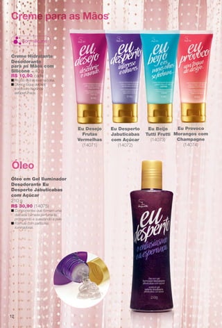 Eu Provoco
Morangos com
Champagne
(14074)
Creme Hidratante
Desodorante
para as Mãos com
Silicone – 40 g
R$ 10,90 cada
n Produto fácil de levar na bolsa.
n Oferece toque delicado
e sedoso e fragrância
extraperfumada.
Creme para as Mãos
Com silicone
Óleo em Gel Iluminador
Desodorante Eu
Desperto Jabuticabas
com Açúcar
210 g
R$ 30,90 (14075)
n Componentes que formam uma
delicada camada perfumada,
protegendo e suavizando a pele.
n Fórmula com partículas
iluminadoras.
Óleo
Eu Desejo
Frutas
Vermelhas
(14071)
Eu Desperto
Jabuticabas
com Açúcar
(14072)
Eu Beijo
Tutti Frutti
(14073)
12
BR_EUBrilho_COLHEITA14-13.indd 12 7/31/13 10:20 AM
PDF/X-4 ISOarizona.flow
www.arizona.com.br +55 11 3847-1977 686588_BR_COLHEITA14-13_P012.pdf - 156.0 x 230.0 mm - p?g. 12BLACK YELLOW MAGENTA CYAN
Agência: Arizona | Cliente: Arizona
Processado por arizona.flow em Wed Jul 31 10:26:16 2013
 