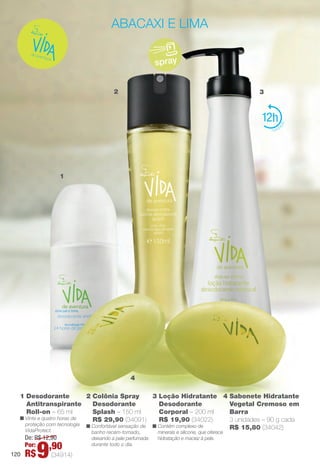 4 Sabonete Hidratante
Vegetal Cremoso em
Barra
3 unidades – 90 g cada
R$ 15,80 (34042)
1 Desodorante
Antitranspirante
Roll-on – 65 ml
n Vinte e quatro horas de
proteção com tecnologia
VidaProtect.
2
1
4
3
abacaxi e lima
spray
2 Colônia Spray
Desodorante
Splash – 150 ml
R$ 29,90 (34091)
n Confortável sensação de
banho recém-tomado,
deixando a pele perfumada
durante todo o dia.
12
3 Loção Hidratante
Desodorante
Corporal – 200 ml
R$ 19,90 (34022)
n Contém complexo de
minerais e silicone, que oferece
hidratação e maciez à pele.De: R$ 12,90
Por:
R$9,90
(34914)120
BR_VIDA_COLHEITA14-13.indd 120 7/30/13 9:28 AM
PDF/X-4 ISOarizona.flow
www.arizona.com.br +55 11 3847-1977 686588_BR_COLHEITA14-13_P120.pdf - 156.0 x 230.0 mm - p?g. 120BLACK YELLOW MAGENTA CYAN
Agência: Arizona | Cliente: Arizona
Processado por arizona.flow em Tue Jul 30 09:30:42 2013
 