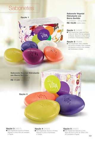 Opção 2 (76368)
n Nas fragrâncias: duas unidades
de Amora e Ameixa, duas unidades
de Abacaxi e Lima e uma unidade
de Framboesa e Violeta.
Opção 1 (34940)
n Nas fragrâncias: Água de Coco
e Flor do Tahiti, Flor de Laranjeira
e Papaia, Abacaxi e Lima, Amora
e Ameixa e Framboesa e Violeta.
Sabonete Vegetal
Hidratante em
Barra Sortido
5 unidades – 25 g cada
R$ 15,90 cada caixa
Opção 3
Opção 4 (34929)
n Nas fragrâncias Amora e Ameixa,
Abacaxi e Lima e Framboesa
e Violeta.
Opção 5 (34930)
n Nas fragrâncias Abacaxi e Lima,
Água de Coco e Flor do Tahiti e Flor
de Laranjeira e Papaia.
Opção 3 (34917)
n Nas fragrâncias Amora e Ameixa,
Abacaxi e Lima e Flor de Laranjeira
e Papaia.
Opção 1
Sabonetes
Sabonete Vegetal Hidratante
em Barra Sortido
3 unidades – 90 g cada
R$ 17,50 cada caixa
121
BR_VIDA_COLHEITA14-13.indd 121 7/30/13 9:28 AM
PDF/X-4 ISOarizona.flow
www.arizona.com.br +55 11 3847-1977 686588_BR_COLHEITA14-13_P121.pdf - 156.0 x 230.0 mm - p?g. 121BLACK YELLOW MAGENTA CYAN
Agência: Arizona | Cliente: Arizona
Processado por arizona.flow em Tue Jul 30 09:30:43 2013
 