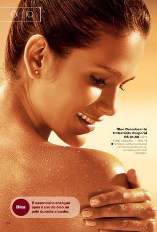 Dica
É essencial o enxágue
após o uso do óleo na
pele durante o banho.
Óleo Desodorante
Hidratante Corporal
R$ 41,50 cada
Com cartucho — 250 ml
n Hidratação nutritiva e prolongada
com óleo de semente de uva,
que deixa a pele macia
e aveludada.
ÓLLIO
124
BR_OLLIO_COLHEITA14-13.indd 124 7/16/13 12:05 PM
PDF/X-4 ISOarizona.flow
www.arizona.com.br +55 11 3847-1977 686588_BR_COLHEITA14-13_P124.pdf - 156.0 x 230.0 mm - p?g. 124BLACK YELLOW MAGENTA CYAN
Ag?ncia: Arizona | Cliente: Arizona
Processado por arizona.flow em Tue Jul 16 12:06:13 2013
 