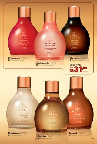 Marcante (10021)
n Castanha e baunilha.
Provocante (10018)
n Pimenta rosa e canela.
Apaixonante (10016)
n Flor de cerejeira e cacau. De: R$ 41,50
Por:
R$31,50
cada
Sensual (10019)
n Amêndoas e frutas vermelhas.
Sedutor (10017)
n Amêndoas e jasmim.
Envolvente (10020)
n Amêndoas e rosas.
125
BR_OLLIO_COLHEITA14-13.indd 125 7/16/13 12:05 PM
PDF/X-4 ISOarizona.flow
www.arizona.com.br +55 11 3847-1977 686588_BR_COLHEITA14-13_P125.pdf - 156.0 x 230.0 mm - p?g. 125BLACK YELLOW MAGENTA CYAN
Ag?ncia: Arizona | Cliente: Arizona
Processado por arizona.flow em Tue Jul 16 12:06:13 2013
 