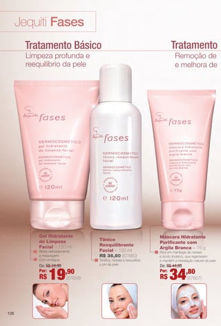 Tratamento Lumin
Jequiti Fases
Tratamento Básico
Limpeza profunda e
reequilíbrio da pele
Remoção de impur
e melhora de lumino
Máscara Hidratante
Purifcante com
Argila Branca – 75 g
Rica em manteiga de cereais
e ácido linoleico, que regeneram
e mantêm a hidratação natural da pele.
Gel Hidratante
de Limpeza
Facial – 120 ml
Retira delicadamente
a maquiagem.
Com enxágue.
Tônico
Reequilibrante
Facial – 120 ml
R$ 36,80 (57660)
Tonifca, hidrata e reequilibra
o pH da pele.De: R$ 29,90
Por:
R$ 19,90
(57659)
De: R$ 44,80
Por:
R$ 34,80
(57657)
126
BR_FASES_COLHEITA14-13 .indd 126 7/16/13 9:22 AM
PDF/X-4 ISOarizona.flow
www.arizona.com.br +55 11 3847-1977 686588_BR_COLHEITA14-13_P126.pdf - 156.0 x 230.0 mm - p?g. 126BLACK YELLOW MAGENTA CYAN
Ag?ncia: Arizona | Cliente: Arizona
Processado por arizona.flow em Tue Jul 16 09:23:37 2013
 