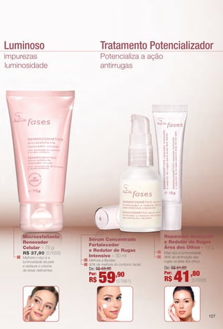 mento Luminoso
ção de impurezas
hora de luminosidade
Microesfoliante
Renovador
Celular – 75 g
R$ 37,90 (57658)
Melhora o viço e a
luminosidade da pele
e restaura o volume
de áreas defcientes.
natural da pele.
Potencializa a ação
antirrugas
Tratamento Potencializador
Sérum Concentrado
Fortalecedor
e Redutor de Rugas
Intensivo – 30 ml
Melhora a facidez.
90% de melhora do contorno facial.
Reparador Avançado
e Redutor de Rugas
Área dos Olhos – 15 g
Mais viço e luminosidade.
96% de diminuição das
rugas na área dos olhos.
De: R$ 69,90
Por:
R$ 59,90
(57661)
De: R$ 51,80
Por:
R$ 41,80
(57656)
127
BR_FASES_COLHEITA14-13 .indd 127 7/16/13 9:22 AM
PDF/X-4 ISOarizona.flow
www.arizona.com.br +55 11 3847-1977 686588_BR_COLHEITA14-13_P127.pdf - 156.0 x 230.0 mm - p?g. 127BLACK YELLOW MAGENTA CYAN
Ag?ncia: Arizona | Cliente: Arizona
Processado por arizona.flow em Tue Jul 16 09:23:37 2013
 