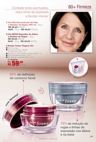 60+ FirmezaCombate sinais acentuados,
reduz linhas de expressão
e facidez intensa*
2 60+NOITE Repositor de Cálcio
e Redutor de Rugas – 30 g
R$ 69,80 (34516)
Refl – 30 g – R$ 49,00 (57617)
1 60+ DIA Reconstrutor da Pele
e Redutor de Rugas FPS 15 – 30 g
R$ 69,80 (57650)
Refl – 30 g – R$ 49,00 (57616)
2
3 Estojo Tester Viagem 60+
n Fácil de carregar.
n Reconstrutor da Pele e Redutor
de Rugas FPS 15 DIA – 7 g.
n Repositor de Cálcio e Redutor de Rugas NOITE – 7 g.
n Tônico Reequilibrante Facial – 15 ml.
n Gel Hidratante de Limpeza Facial – 15 ml.
1
Resultado em 7 dias d
euso.
com
Venuxyl
*Resultado em 7 dias de uso.
3De: R$ 69,00
Por:
R$ 59,00
(67378)
12
hidrat
ação
83% de defnição
do contorno facial
73% de redução de
rugas e linhas de
expressão nos lábios
e na testa 129
BR_FASES_COLHEITA14-13 .indd 129 7/16/13 10:36 AM
PDF/X-4 ISOarizona.flow
www.arizona.com.br +55 11 3847-1977 686588_BR_COLHEITA14-13_P129.pdf - 156.0 x 230.0 mm - p?g. 129BLACK YELLOW MAGENTA CYAN
Ag?ncia: Arizona | Cliente: Arizona
Processado por arizona.flow em Tue Jul 16 10:37:19 2013
 