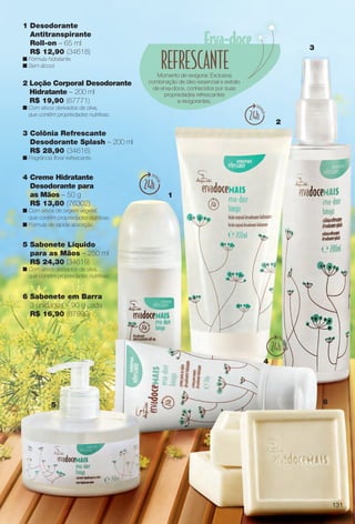 1 Desodorante
Antitranspirante
Roll-on – 65 ml
R$ 12,90 (34618)
n Fórmula hidratante.
n Sem álcool.
1
2
3
4
5 6
Momento de revigorar. Exclusiva
combinação de óleo essencial e extrato
de erva-doce, conhecidos por suas
propriedades refrescantes
e revigorantes.
4 Creme Hidratante
Desodorante para
as Mãos – 50 g
R$ 13,80 (76302)
n Com ativos de origem vegetal,
que contêm propriedades nutritivas.
n Fórmula de rápida absorção.
5 Sabonete Líquido
para as Mãos – 250 ml
R$ 24,30 (34619)
n Com ativos derivados da oliva,
que contêm propriedades nutritivas.
2 Loção Corporal Desodorante
Hidratante – 200 ml
R$ 19,90 (67771)
n Com ativos derivados da oliva,
que contêm propriedades nutritivas.
3 Colônia Refrescante
Desodorante Splash – 200 ml
R$ 28,90 (34616)
n Fragrância foral refrescante.
6 Sabonete em Barra
3 unidades – 90 g cada
R$ 16,90 (67999)
131
BR_ERVADOCE_COLHEITA14-13.indd 131 7/16/13 9:18 AM
PDF/X-4 ISOarizona.flow
www.arizona.com.br +55 11 3847-1977 686588_BR_COLHEITA14-13_P131.pdf - 156.0 x 230.0 mm - p?g. 131BLACK YELLOW MAGENTA CYAN
Ag?ncia: Arizona | Cliente: Arizona
Processado por arizona.flow em Tue Jul 16 09:19:51 2013
 