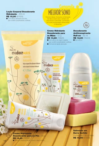 Hora de relaxar. Exclusiva combinação
de óleos essenciais e extratos de
erva-doce e camomila, conhecidos
por suas propriedades refrescantes
e relaxantes.
Sabonete em
Barra Sortido
3 unidades – 90 g cada
R$ 16,90 (67996)
Desodorante
Antitranspirante
Roll-on – 65 ml
R$ 12,90 (76223)
n Sem álcool.
Creme Hidratante
Desodorante para
as Mãos – 50 g
R$ 13,80 (76620)
n Com ativos de origem vegetal,
que contêm propriedades nutritivas.
n Fórmula de rápida absorção.
Loção Corporal Desodorante
Hidratante – 200 ml
R$ 19,90 (67404)
n Com ativos derivados da oliva,
que contêm propriedades nutritivas.
Creme Hidratante
Desodorante para os Pés – 50 g
R$ 15,80 (76305)
n Previne o ressecamento e alivia o desconforto.132
BR_ERVADOCE_COLHEITA14-13.indd 132 7/16/13 9:19 AM
PDF/X-4 ISOarizona.flow
www.arizona.com.br +55 11 3847-1977 686588_BR_COLHEITA14-13_P132.pdf - 156.0 x 230.0 mm - p?g. 132BLACK YELLOW MAGENTA CYAN
Ag?ncia: Arizona | Cliente: Arizona
Processado por arizona.flow em Tue Jul 16 09:19:51 2013
 