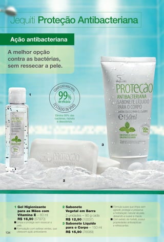 134134
Jequiti Proteção Antibacteriana
3
Ação antibacteriana
A melhor opção
contra as bactérias,
sem ressecar a pele.
2
1
1 Gel Higienizante
para as Mãos com
Vitamina E – 60 ml
R$ 16,90 (57970)
n Limpa e protege sem ressecar a
pele.
n Formulação com esferas verdes, que
oferecem ação antioxidante.
2 Sabonete
Vegetal em Barra
2 unidades – 90 g cada
R$ 12,90 (10037)
3 Sabonete Líquido
para o Corpo – 150 ml
R$ 15,90 (76589)
n Fórmula suave que limpa sem
agredir, protege e preserva
a hidratação natural da pele,
deixando-a suave e macia.
n Com extrato de hortelã, possui
propriedades antissépticas
e refrescantes.
134
Elimina 99% das
bactérias, hidrata
e desodoriza.
99%de efcácia
BR_ANTIBAC_COLHEITA14-13.indd 134 7/30/13 6:41 AM
PDF/X-4 ISOarizona.flow
www.arizona.com.br +55 11 3847-1977 686588_BR_COLHEITA14-13_P134.pdf - 156.0 x 230.0 mm - p?g. 134BLACK YELLOW MAGENTA CYAN
Agência: Arizona | Cliente: Arizona
Processado por arizona.flow em Tue Jul 30 06:43:28 2013
 