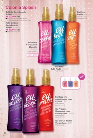 Colônia Splash
Com glitter
Eu Sonho
Cereja com
Chantilly
(14079)
Frutal gustativo.
Eu Beijo
Tutti Frutti (14078)
Frutal vibrante.
Eu Sinto
Âmbar (14082)
Refl (67525)
Oriental sensual.
Refl
Colônia Desodorante
Splash – 250 ml
R$ 27,90 cada
n As deliciosas fragrâncias deixam
o corpo perfumado durante todo o dia.
Refl Colônia
Desodorante
Splash – 250 ml
R$ 22,90 cada
n Embalagem reciclável.
Eu Provoco
Morangos com
Champagne (14080)
Frutal sensual.
Refl (67520)
Eu Desejo Frutas
Vermelhas (14081)
Frutal sensual.
Eu Desperto
Jabuticabas com
Açúcar (14077)
Frutal vibrante.
Refl (67522)
14
BR_EUBrilho_COLHEITA14-13.indd 14 8/1/13 5:13 PM
PDF/X-4 ISOarizona.flow
www.arizona.com.br +55 11 3847-1977 686588_BR_COLHEITA14-13_P014.pdf - 156.0 x 230.0 mm - p?g. 14BLACK YELLOW MAGENTA CYAN
Agência: Arizona | Cliente: Arizona
Processado por arizona.flow em Thu Aug 1 17:16:00 2013
 