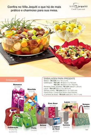 Embalagens
141
Beleza
(57734)Celebração
P (76776)
G (76777)
Divertida
(57518)
EmbalagEm para prEsEntE
beleza – R$ 3,90 (14 x 19 x 7 cm)
Celebração – R$ 3,90 – P (23,4 x 7 x 18,3 cm)
R$ 4,90 – G (25,5 x 7,5 x 19,6 cm)
romance, Festa, Divertida – R$ 4,90 cada (21 x 29 cm)
laços – R$ 4,90 (29,5 x 15 x 26,5 cm)
sempre Juntos – R$ 4,50 (29,5 x 15 x 26,5 cm)
Caixa Cinza + Cinta (Com amor, Com Carinho
e lembrei de Você) – R$ 5,50 cada (24 x 19 x 11 cm)
Festa
(34392)
Romance
(57088)
Com Amor
(67340)
Com
Carinho
(34426)Lembrei
de Você
(67487)
Laços (76096)
Sempre
Juntos
(76520)
Confra no Villa Jequiti o que há de mais
prático e charmoso para sua mesa.
BR_EDITORIAL_COLHEITA14-13.indd 141 7/31/13 10:47 AM
PDF/X-4 ISOarizona.flow
www.arizona.com.br +55 11 3847-1977 686588_BR_COLHEITA14-13_P141.pdf - 156.0 x 230.0 mm - p?g. 141BLACK YELLOW MAGENTA CYAN
Agência: Arizona | Cliente: Arizona
Processado por arizona.flow em Wed Jul 31 10:48:12 2013
 