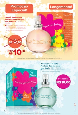 R$18,00
Por apenas
Promoção válida para o ciclo 14/2013 ou enquanto durarem os estoques.
*Promoção válida somente para a Colônia Bem-me-quer com Fantasia – 25 ml (13971).
R$ 18,00
De
,00
R$
Por
10
Colônia Desodorante
Feminina Bem-me-quer
com Fantasia – 25 ml
(13971)
n Frutal vibrante. Deliciosa combinação
de frutas amarelas envolvidas pelo rico
buquê foral e pela baunilha traz espaço
ao encantamento e à imaginação.
Lançamento!Promoção
Especial!*
Colônia Desodorante
Feminina Bem-me-quer
com Magia – 25 ml (13841)
n Oriental vibrante. Frutas vermelhas envolvidas
pela doçura do âmbar e da baunilla.
142
BR_PROMO_COLHEITA14-13.indd 142 8/2/13 11:54 PM
PDF/X-4 ISOarizona.flow
www.arizona.com.br +55 11 3847-1977 686588_BR_COLHEITA14-13_P142.pdf - 156.0 x 230.0 mm - p?g. 142BLACK YELLOW MAGENTA CYAN
Agência: Arizona | Cliente: Arizona
Processado por arizona.flow em Fri Aug 2 23:56:12 2013
 