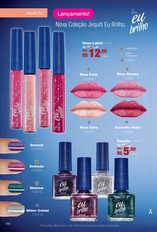 Glamour
(10315)
Sensual
(10316)
Sedução
(10313)
Esmalte – 8 ml
De: R$ 6,90
5,90Por:
R$ cada
Gloss Labial – 4 ml
De: R$ 15,90
12,90Por:
R$ cada
Nova Coleção Jequiti Eu Brilho.
Jequiti Eu
Promoções válidas para o ciclo 14/2013 ou enquanto durarem os estoques.
Rosa Choque
(13997)
Rosa Claro
(14000)
Vermelho Noite
(13999)
Lançamento!
metalizado
cintilante
glitter
holográfco
Glitter Cristal
(10314)
Rosa Forte
(13998)
144
BR_PROMO_COLHEITA14-13.indd 144 8/2/13 11:54 PM
PDF/X-4 ISOarizona.flow
www.arizona.com.br +55 11 3847-1977 686588_BR_COLHEITA14-13_P144.pdf - 156.0 x 230.0 mm - p?g. 144BLACK YELLOW MAGENTA CYAN
Agência: Arizona | Cliente: Arizona
Processado por arizona.flow em Fri Aug 2 23:56:12 2013
 