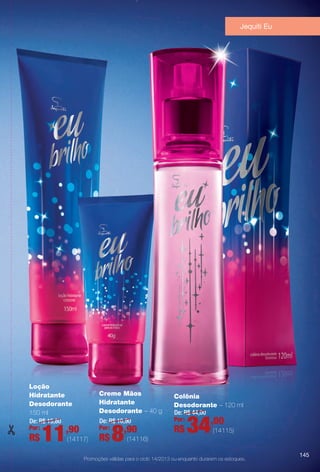 Jequiti Eu
Promoções válidas para o ciclo 14/2013 ou enquanto durarem os estoques.
Colônia
Desodorante – 120 ml
De: R$ 44,00
34,00Por:
R$ (14115)
Loção
Hidratante
Desodorante
150 ml
De: R$ 15,80
11,90Por:
R$ (14117)
Creme Mãos
Hidratante
Desodorante – 40 g
De: R$ 10,90
8,90Por:
R$ (14116)
145
BR_PROMO_COLHEITA14-13.indd 145 8/2/13 11:54 PM
PDF/X-4 ISOarizona.flow
www.arizona.com.br +55 11 3847-1977 686588_BR_COLHEITA14-13_P145.pdf - 156.0 x 230.0 mm - p?g. 145BLACK YELLOW MAGENTA CYAN
Agência: Arizona | Cliente: Arizona
Processado por arizona.flow em Fri Aug 2 23:56:12 2013
 