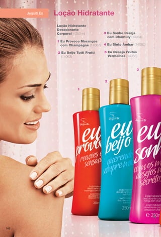Loção Hidratante
Loção Hidratante
Desodorante
Corporal – 250 ml
2 Eu Beijo Tutti Frutti
(14063)
4 Eu Sinto Âmbar (14083)
1 Eu Provoco Morangos
com Champagne (14067)
3 Eu Sonho Cereja
com Chantilly (14064)
Jequiti Eu
5 Eu Desejo Frutas
Vermelhas (14065)
1
2
3
146
BR_PROMO_COLHEITA14-13.indd 146 8/3/13 1:19 PM
PDF/X-4 ISOarizona.flow
www.arizona.com.br +55 11 3847-1977 686588_BR_COLHEITA14-13_P146.pdf - 156.0 x 230.0 mm - p?g. 146BLACK YELLOW MAGENTA CYAN
Agência: Arizona | Cliente: Arizona
Processado por arizona.flow em Sat Aug 3 13:20:43 2013
 