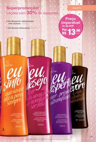 Superpromoção!
Loções com 30% de desconto!
6 Eu Desperto Jabuticabas
com Açúcar (14066)
7 Eu Devoro Chocolate (67003)
De: R$ 19,80
Por:
R$ 13,90
cada
Preço
Imperdível
Jequiti Eu
7
5
4
6
Promoções válidas para o ciclo 14/2013 ou enquanto durarem os estoques.
147
BR_PROMO_COLHEITA14-13.indd 147 8/2/13 9:55 PM
PDF/X-4 ISOarizona.flow
www.arizona.com.br +55 11 3847-1977 686588_BR_COLHEITA14-13_P147.pdf - 156.0 x 230.0 mm - p?g. 147BLACK YELLOW MAGENTA CYAN
Agência: Arizona | Cliente: Arizona
Processado por arizona.flow em Fri Aug 2 21:56:16 2013
 
