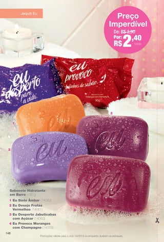 1
2
Promoções válidas para o ciclo 14/2013 ou enquanto durarem os estoques.
2
1
3
4
1 Eu Sinto Âmbar (14060)
2 Eu Desejo Frutas
Vermelhas (14061)
3 Eu Desperto Jabuticabas
com Açúcar (14062)
4 Eu Provoco Morangos
com Champagne (14059)
Sabonete Hidratante
em Barra – 90 g
De: R$ 3,90
Por:
R$2,40
Preço
Imperdível
Promoções válidas para o ciclo 14/2013 ou enquanto durarem os estoques.
Jequiti Eu
cada
148
BR_PROMO_COLHEITA14-13.indd 148 8/2/13 1:36 PM
PDF/X-4 ISOarizona.flow
www.arizona.com.br +55 11 3847-1977 686588_BR_COLHEITA14-13_P148.pdf - 156.0 x 230.0 mm - p?g. 148BLACK YELLOW MAGENTA CYAN
Agência: Arizona | Cliente: Arizona
Processado por arizona.flow em Fri Aug 2 13:39:07 2013
 
