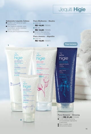 Sabonete Líquido Íntimo
n Equilibra o pH natural da região
íntima feminina.
n Com fragrância delicada, suave
e confortável, ajuda a neutralizar
odores indesejados.
n Fórmula ginecologicamente testada.
Para Mulheres – Neutro
1 200 ml
R$ 19,90 (76595)
Para Jovens – Algodão
3 200 ml
R$ 19,90 (76597)
Para Homens – Ginseng
200 ml R$ 21,80 (76599)
n Contém extrato de ginseng,
com propriedades higienizantes
e refrescantes.
n Para o cuidado diário.
n Clinicamente testado.
Jequiti Higie
Para homens
1
2
3
15
2 65 ml
R$ 10,80 (76596)
n Tamanho ideal para levar
em bolsas ou nécessaires.
BR_HIGIE_COLHEITA14-13.indd 15 7/30/13 6:46 AM
PDF/X-4 ISOarizona.flow
www.arizona.com.br +55 11 3847-1977 686588_BR_COLHEITA14-13_P015.pdf - 156.0 x 230.0 mm - p?g. 15BLACK YELLOW MAGENTA CYAN
Agência: Arizona | Cliente: Arizona
Processado por arizona.flow em Tue Jul 30 06:48:24 2013
 