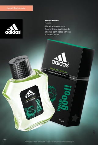 Jequiti Perfumaria
Promoções válidas para o ciclo 14/2013 ou enquanto durarem os estoques.
adidas Goool!
(14009)
Madeira refrescante.
Concentrado explosivo de
energia com notas cítricas
e refrescantes.
150
BR_PROMO_COLHEITA14-13.indd 150 8/1/13 8:57 PM
PDF/X-4 ISOarizona.flow
www.arizona.com.br +55 11 3847-1977 686588_BR_COLHEITA14-13_P150.pdf - 156.0 x 230.0 mm - p?g. 150BLACK YELLOW MAGENTA CYAN
Agência: Arizona | Cliente: Arizona
Processado por arizona.flow em Thu Aug 1 21:03:30 2013
PDF/X-4 ISOarizona.flow
www.arizona.com.br +55 11 3847-1977 686588_BR_COLHEITA14-13_P150.pdf - 156 x 230 mm - p?g. 1BLACK YELLOW MAGENTA CYAN
Agência: Arizona | Cliente: Arizona
Processado por arizona.flow em Fri Aug 2 02:16:03 2013
 