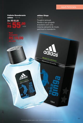 Promoções válidas para o ciclo 14/2013 ou enquanto durarem os estoques.
adidas Ginga
(14010)
Fougère sensual.
Revele o seu gingado
brasileiro com uma
mescla cativante de musk,
patchouli e mandarim.
Jequiti Perfumaria
Colônia Desodorante
adidas – 100 ml
De: R$ 65,00
Por:
R$ 55,00
cada
Você
economiza
em cada
R$ 10,00
151
BR_PROMO_COLHEITA14-13.indd 151 8/2/13 3:51 PM
PDF/X-4 ISOarizona.flow
www.arizona.com.br +55 11 3847-1977 686588_BR_COLHEITA14-13_P151.pdf - 156.0 x 230.0 mm - p?g. 151BLACK YELLOW MAGENTA CYAN
Agência: Arizona | Cliente: Arizona
Processado por arizona.flow em Fri Aug 2 15:54:09 2013
 