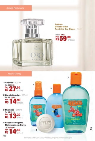 Colônia
Desodorante
Feminina Oro Blanc – 75 ml
De: R$ 69,00
Por:
R$ 59,00
Jequiti Perfumaria
Promoções válidas para o ciclo 14/2013 ou enquanto durarem os estoques.
1 Colônia – 100 ml
De: R$ 34,50
Por:
R$ 27,50
(80020)
3 Shampoo – 200 ml
De: R$ 17,20
Por:
R$ 13,20
(80021)
1
4
2
3
Jequiti Disney
(76503)
2 Condicionador – 200 ml
De: R$ 17,60
Por:
R$ 14,90
(80022)
4 Sabonete Vegetal
Hidratante em Barra
De: R$ 17,60
Por:
R$ 14,50
(34177)
152
BR_PROMO_COLHEITA14-13.indd 152 8/2/13 8:47 AM
PDF/X-4 ISOarizona.flow
www.arizona.com.br +55 11 3847-1977 686588_BR_COLHEITA14-13_P152.pdf - 156.0 x 230.0 mm - p?g. 152BLACK YELLOW MAGENTA CYAN
Agência: Arizona | Cliente: Arizona
Processado por arizona.flow em Fri Aug 2 08:49:09 2013
 