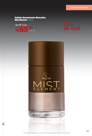 Promoções válidas para o ciclo 14/2013 ou enquanto durarem os estoques.
Jequiti Perfumaria
Promoções válidas para o ciclo 14/2013 ou enquanto durarem os estoques.
153
Colônia Desodorante Masculina
Mist Element – 75 ml
De: R$ 75,90
Por:
R$65,90
(10123)
Você
economiza
R$ 10,00
153
BR_PROMO_COLHEITA14-13.indd 153 8/2/13 8:48 AM
PDF/X-4 ISOarizona.flow
www.arizona.com.br +55 11 3847-1977 686588_BR_COLHEITA14-13_P153.pdf - 156.0 x 230.0 mm - p?g. 153BLACK YELLOW MAGENTA CYAN
Agência: Arizona | Cliente: Arizona
Processado por arizona.flow em Fri Aug 2 08:49:09 2013
 