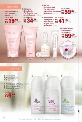 3 Sérum
Concentrado
Fortalecedor
e Redutor de Rugas
Intensivo – 30 ml (57661)
De: R$ 69,90
Por:
R$ 59,90
2 Máscara
Hidratante
Purifcante com
Argila Branca – 75 g
(57657)
De: R$ 44,80
Por:
R$ 34,80
1 Gel Hidratante
de Limpeza
Facial – 120 ml
(57659)
De: R$ 29,90
Por:
R$ 19,90
4 Reparador
Avançado e
Redutor de
Rugas Área
dos Olhos – 15 g
(57656)
De: R$ 51,80
Por:
R$ 41,80
5 Estojo Tester
Viagem 60+
Resultado em 7 dias
deuso.
(67378)
De: R$ 69,00
Por:
R$ 59,00
Jequiti Fases
1 2 3 4
5
Desodorante
Antitranspirante
Roll-on – 65 ml
1 Framboesa e Violeta (67943)
2 Amora e Ameixa (34919)
3 Abacaxi e Lima (34914)
Jequiti Vida
Promoções válidas para o ciclo 14/2013 ou enquanto durarem os estoques.
De: R$ 12,90
Por:
R$ 9,90
cada
1 2 3
154
BR_PROMO_COLHEITA14-13.indd 154 8/1/13 12:41 PM
PDF/X-4 ISOarizona.flow
www.arizona.com.br +55 11 3847-1977 686588_BR_COLHEITA14-13_P154.pdf - 156.0 x 230.0 mm - p?g. 154BLACK YELLOW MAGENTA CYAN
Agência: Arizona | Cliente: Arizona
Processado por arizona.flow em Thu Aug 1 12:42:43 2013
 