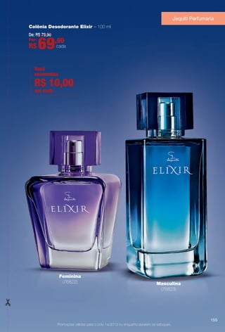 Promoções válidas para o ciclo 14/2013 ou enquanto durarem os estoques.
Colônia Desodorante Elixir – 100 ml
Feminina
(76822) Masculina
(76823)
De: R$ 79,90
Por:
R$ 69,90
cada
Jequiti Perfumaria
Você
economiza
em cada
R$ 10,00
155
BR_PROMO_COLHEITA14-13.indd 155 8/1/13 12:41 PM
PDF/X-4 ISOarizona.flow
www.arizona.com.br +55 11 3847-1977 686588_BR_COLHEITA14-13_P155.pdf - 156.0 x 230.0 mm - p?g. 155BLACK YELLOW MAGENTA CYAN
Agência: Arizona | Cliente: Arizona
Processado por arizona.flow em Thu Aug 1 12:42:43 2013
 