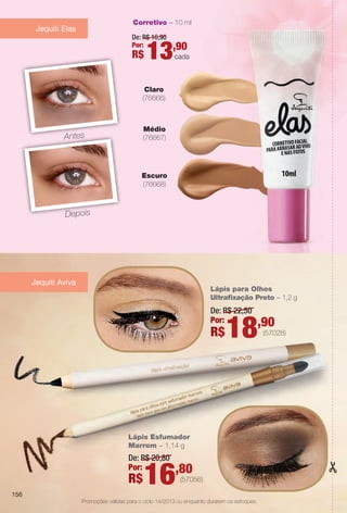 (57028)
(57056)
Corretivo – 10 ml
Antes
Depois
Escuro
(76668)
Claro
(76666)
Médio
(76667)
De: R$ 16,90
Por:
R$ 13,90
cada
Jequiti Elas
Jequiti Aviva
Promoções válidas para o ciclo 14/2013 ou enquanto durarem os estoques.
De: R$ 20,80
Por:
R$16,80
Lápis Esfumador
Marrom – 1,14 g
De: R$ 22,50
Por:
R$18,90
Lápis para Olhos
Ultrafxação Preto – 1,2 g
156
BR_PROMO_COLHEITA14-13.indd 156 8/2/13 7:50 PM
PDF/X-4 ISOarizona.flow
www.arizona.com.br +55 11 3847-1977 686588_BR_COLHEITA14-13_P156.pdf - 156.0 x 230.0 mm - p?g. 156BLACK YELLOW MAGENTA CYAN
Agência: Arizona | Cliente: Arizona
Processado por arizona.flow em Fri Aug 2 19:52:25 2013
 
