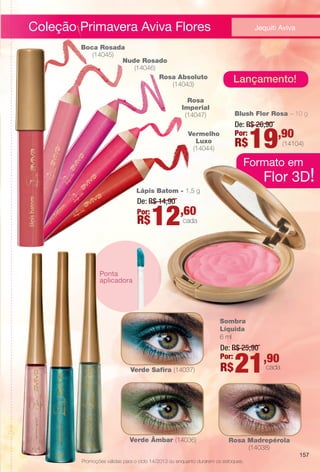 Lápis Batom - 1,5 g
De: R$ 14,90
Por:
R$12,60
cada
Blush Flor Rosa – 10 g
De: R$ 26,90
Por:
R$19,90
(14104)
Rosa
Imperial
(14047)
Vermelho
Luxo
(14044)
Rosa Absoluto
(14043)
Boca Rosada
(14045)
Nude Rosado
(14046)
Ponta
aplicadora
Verde Âmbar (14036)
Verde Safra (14037)
Coleção Primavera Aviva Flores
Sombra
Líquida
6 ml
De: R$ 25,90
Por:
R$21,90
cada
3D!
Formato
Jequiti Aviva
Rosa Madrepérola
(14038)
Lançamento!
Promoções válidas para o ciclo 14/2013 ou enquanto durarem os estoques.
Flor 3D!
Formato em
157
BR_PROMO_COLHEITA14-13.indd 157 8/3/13 2:02 PM
PDF/X-4 ISOarizona.flow
www.arizona.com.br +55 11 3847-1977 686588_BR_COLHEITA14-13_P157.pdf - 156.0 x 230.0 mm - p?g. 157BLACK YELLOW MAGENTA CYAN
Agência: Arizona | Cliente: Arizona
Processado por arizona.flow em Sat Aug 3 14:02:51 2013
 
