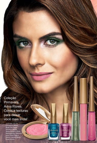 Coleção
Primavera
Aviva Flores.
Cores e texturas
para deixar
você mais linda!
A modelo usa Pó
Compacto Médio,
Blush Flor Rosa,
Sombra Líquida
Verde Âmbar e Rosa
Madrepérola, Máscara
para Cílios Preta e
Batom Líquido Matte
Rosa Amore.
BR_3CAPA_AvivaFlores_COLHEITA14-13.indd 156 8/2/13 5:54 PM
PDF/X-4 ISOarizona.flow
www.arizona.com.br +55 11 3847-1977 686588_BR_COLHEITA14-13_3CAPA.pdf - 156.0 x 230.0 mm - p?g. 156BLACK YELLOW MAGENTA CYAN
Agência: Arizona | Cliente: Arizona
Processado por arizona.flow em Fri Aug 2 17:57:33 2013
 