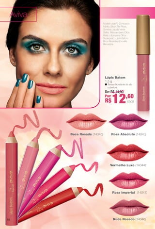 Modelo usa Pó Compacto
Médio, Blush Flor Rosa,
Sombra Líquida Verde
Safra, Máscara para Cílios
Preta, Lápis para Olhos
Superpreto, Lápis Batom
Boca Rosada e Esmalte
Barcelona.
Lápis Batom
1,5 g
n Textura hidratante de alta
cobertura.
Nude Rosado (14046)
Rosa Imperial (14047)
Vermelho Luxo (14044)
Rosa Absoluto (14043)Boca Rosada (14045)
De: R$ 14,90
Por:
R$12,60
cada
Aviva
16
BR_AVIVA_COLHEITA14-13.indd 16 8/2/13 8:55 PM
PDF/X-4 ISOarizona.flow
www.arizona.com.br +55 11 3847-1977 686588_BR_COLHEITA14-13_P016.pdf - 156.0 x 230.0 mm - p?g. 16BLACK YELLOW MAGENTA CYAN
Agência: Arizona | Cliente: Arizona
Processado por arizona.flow em Fri Aug 2 20:59:43 2013
 