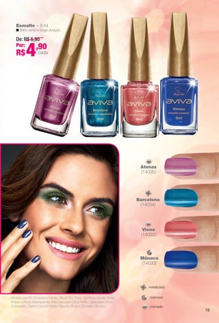 Viena
(14032)
Mônaco
(14033)
Barcelona
(14034)
Atenas
(14035)
Esmalte – 9 ml
n Brilho verniz e longa duração.
De: R$ 5,90
Por:
R$4,90
cada
cremoso
metalizado
cromado
Modelo usa Pó Compacto Médio, Blush Flor Rosa, Sombra Líquida Verde
Âmbar e Rosa Madrepérola, Máscara para Cílios Preta, Lápis para Olhos
Superpreto, Batom Líquido Matte Fascínio Rose e Esmalte Mônaco.
19
BR_AVIVA_COLHEITA14-13.indd 19 8/3/13 1:31 PM
PDF/X-4 ISOarizona.flow
www.arizona.com.br +55 11 3847-1977 686588_BR_COLHEITA14-13_P019.pdf - 156.0 x 230.0 mm - p?g. 19BLACK YELLOW MAGENTA CYAN
Agência: Arizona | Cliente: Arizona
Processado por arizona.flow em Sat Aug 3 13:32:33 2013
 