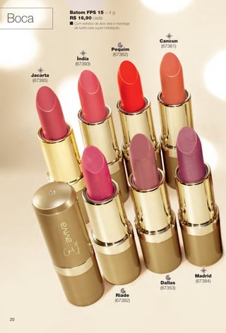 Batom FPS 15 – 4 g
R$ 16,90 cada
n Com extratos de aloe vera e manteiga
de karité para super-hidratação.
Dallas
(67353)
Riade
(67382)
Pequim
(67362)
Cancun
(67361)
Jacarta
(67385)
Madrid
(67384)
Índia
(67393)
Boca
20
BR_AVIVA_COLHEITA14-13.indd 20 7/31/13 6:42 PM
PDF/X-4 ISOarizona.flow
www.arizona.com.br +55 11 3847-1977 686588_BR_COLHEITA14-13_P020.pdf - 156.0 x 230.0 mm - p?g. 20BLACK YELLOW MAGENTA CYAN
Agência: Arizona | Cliente: Arizona
Processado por arizona.flow em Wed Jul 31 18:51:26 2013
 
