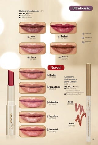 cremoso
extrabrilho
cintilante
Rosa
(67409)
Boca
(67408)
Lapiseira
Delineadora
para Lábios
0,25 g
R$ 14,70 cada
n Realça e defne
o contorno dos lábios,
deixando-os mais evidentes.
n Contém vitaminas C e E.
Batom Ultrafxação – 2 g
R$ 17,60 cada
n Longa duração.
n Cobertura perfeita.
Ultrafxação
Goa
(67419)
Nara
(67418)
Durban
(67420)
Cuzco
(67421)
Istambul
(13968)
Berlim
(13966)
Londres
(13969)
Capadócia
(13967)
Mumbai
(13965)
Novos!
23
BR_AVIVA_COLHEITA14-13.indd 23 7/31/13 6:44 PM
PDF/X-4 ISOarizona.flow
www.arizona.com.br +55 11 3847-1977 686588_BR_COLHEITA14-13_P023.pdf - 156.0 x 230.0 mm - p?g. 23BLACK YELLOW MAGENTA CYAN
Agência: Arizona | Cliente: Arizona
Processado por arizona.flow em Wed Jul 31 18:51:26 2013
 
