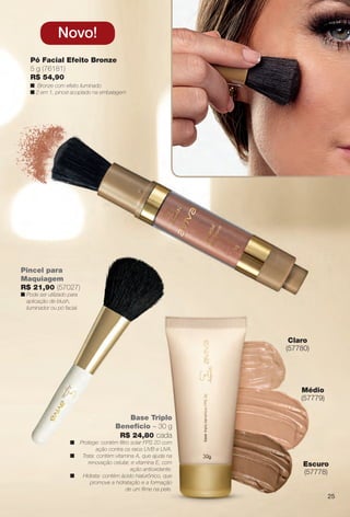 Base Triplo
Benefício – 30 g
R$ 24,80 cada
n Protege: contém fltro solar FPS 20 com
ação contra os raios UVB e UVA.
n Trata: contém vitamina A, que ajuda na
renovação celular, e vitamina E, com
ação antioxidante.
n Hidrata: contém ácido hialurônico, que
promove a hidratação e a formação
de um flme na pele.
Médio
(57779)
Escuro
(57778)
Claro
(57780)
Pó Facial Efeito Bronze
5 g (76181)
R$ 54,90
n Bronze com efeito iluminado
n 2 em 1, pincel acoplado na embalagem
Novo!
Pincel para
Maquiagem
R$ 21,90 (57027)
n Pode ser utilizado para
aplicação de blush,
iluminador ou pó facial.
25
BR_AVIVA_COLHEITA14-13.indd 25 7/31/13 6:45 PM
PDF/X-4 ISOarizona.flow
www.arizona.com.br +55 11 3847-1977 686588_BR_COLHEITA14-13_P025.pdf - 156.0 x 230.0 mm - p?g. 25BLACK YELLOW MAGENTA CYAN
Agência: Arizona | Cliente: Arizona
Processado por arizona.flow em Wed Jul 31 18:51:27 2013
 